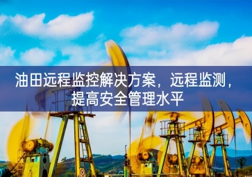 「智慧安防」油田遠程監控解決方案，遠程監測，提高安全管理水平